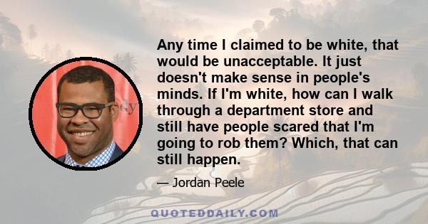 Any time I claimed to be white, that would be unacceptable. It just doesn't make sense in people's minds. If I'm white, how can I walk through a department store and still have people scared that I'm going to rob them?