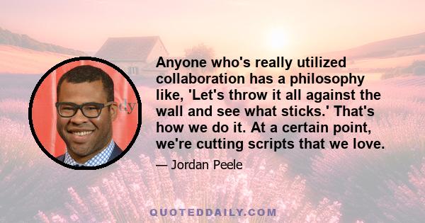 Anyone who's really utilized collaboration has a philosophy like, 'Let's throw it all against the wall and see what sticks.' That's how we do it. At a certain point, we're cutting scripts that we love.