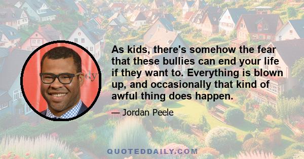 As kids, there's somehow the fear that these bullies can end your life if they want to. Everything is blown up, and occasionally that kind of awful thing does happen.