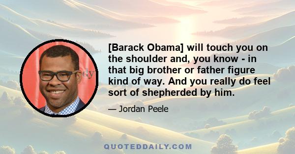 [Barack Obama] will touch you on the shoulder and, you know - in that big brother or father figure kind of way. And you really do feel sort of shepherded by him.