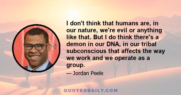 I don't think that humans are, in our nature, we're evil or anything like that. But I do think there's a demon in our DNA, in our tribal subconscious that affects the way we work and we operate as a group.