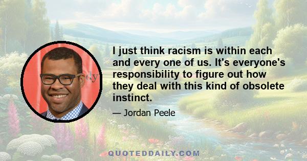 I just think racism is within each and every one of us. It's everyone's responsibility to figure out how they deal with this kind of obsolete instinct.