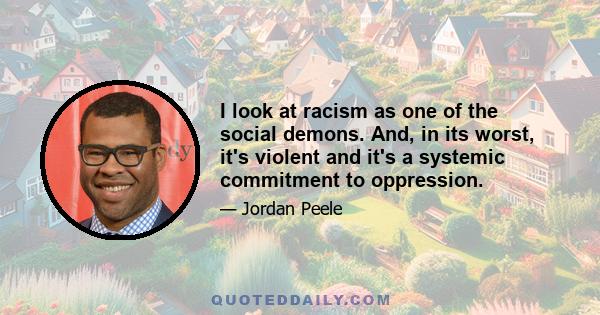 I look at racism as one of the social demons. And, in its worst, it's violent and it's a systemic commitment to oppression.