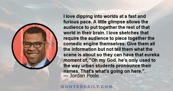 I love dipping into worlds at a fast and furious pace. A little glimpse allows the audience to put together the rest of that world in their brain. I love sketches that require the audience to piece together the comedic