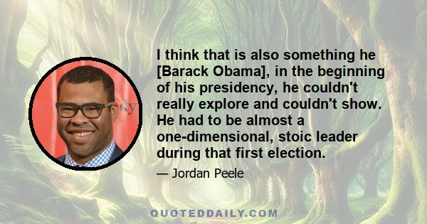 I think that is also something he [Barack Obama], in the beginning of his presidency, he couldn't really explore and couldn't show. He had to be almost a one-dimensional, stoic leader during that first election.