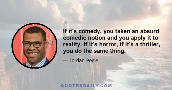 If it's comedy, you taken an absurd comedic notion and you apply it to reality. If it's horror, if it's a thriller, you do the same thing.