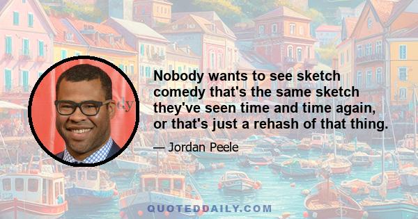 Nobody wants to see sketch comedy that's the same sketch they've seen time and time again, or that's just a rehash of that thing.