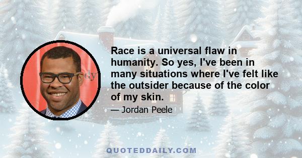 Race is a universal flaw in humanity. So yes, I've been in many situations where I've felt like the outsider because of the color of my skin.