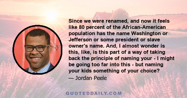 Since we were renamed, and now it feels like 80 percent of the African-American population has the name Washington or Jefferson or some president or slave owner's name. And, I almost wonder is this, like, is this part