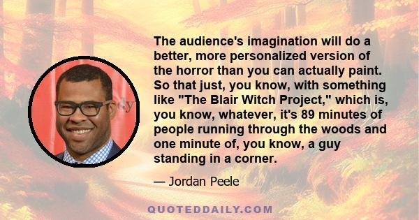 The audience's imagination will do a better, more personalized version of the horror than you can actually paint. So that just, you know, with something like The Blair Witch Project, which is, you know, whatever, it's