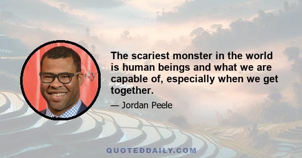 The scariest monster in the world is human beings and what we are capable of, especially when we get together.