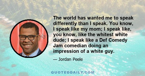 The world has wanted me to speak differently than I speak. You know, I speak like my mom; I speak like, you know, like the whitest white dude; I speak like a Def Comedy Jam comedian doing an impression of a white guy.