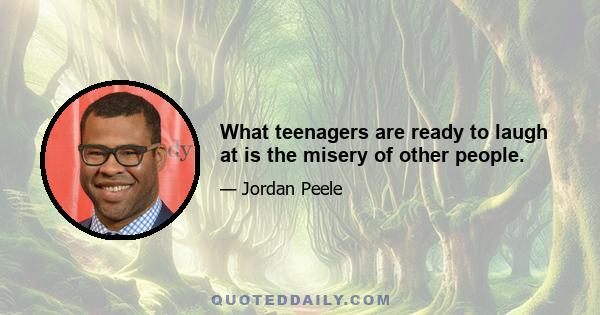 What teenagers are ready to laugh at is the misery of other people.