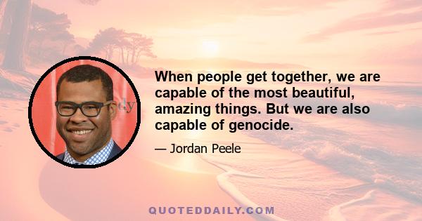 When people get together, we are capable of the most beautiful, amazing things. But we are also capable of genocide.