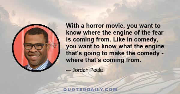 With a horror movie, you want to know where the engine of the fear is coming from. Like in comedy, you want to know what the engine that's going to make the comedy - where that's coming from.