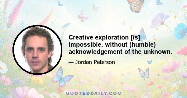 Creative exploration [is] impossible, without (humble) acknowledgement of the unknown.