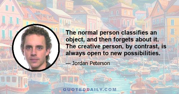 The normal person classifies an object, and then forgets about it. The creative person, by contrast, is always open to new possibilities.