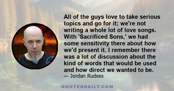 All of the guys love to take serious topics and go for it; we're not writing a whole lot of love songs. With 'Sacrificed Sons,' we had some sensitivity there about how we'd present it. I remember there was a lot of