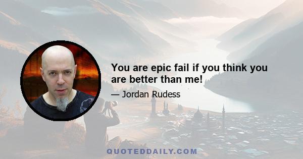 You are epic fail if you think you are better than me!