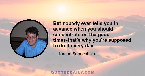 But nobody ever tells you in advance when you should concentrate on the good times-that's why you're supposed to do it every day.