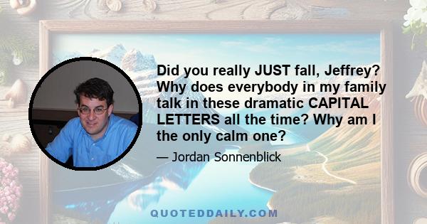 Did you really JUST fall, Jeffrey? Why does everybody in my family talk in these dramatic CAPITAL LETTERS all the time? Why am I the only calm one?