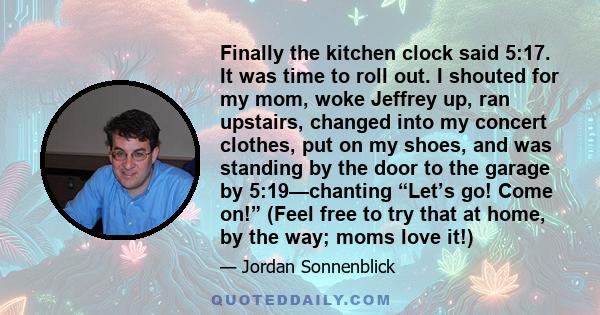 Finally the kitchen clock said 5:17. It was time to roll out. I shouted for my mom, woke Jeffrey up, ran upstairs, changed into my concert clothes, put on my shoes, and was standing by the door to the garage by