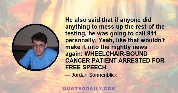 He also said that if anyone did anything to mess up the rest of the testing, he was going to call 911 personally. Yeah, like that wouldn't make it into the nightly news again: WHEELCHAIR-BOUND CANCER PATIENT ARRESTED