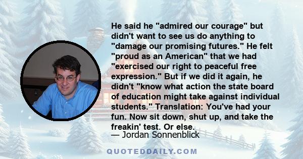 He said he admired our courage but didn't want to see us do anything to damage our promising futures. He felt proud as an American that we had exercised our right to peaceful free expression. But if we did it again, he