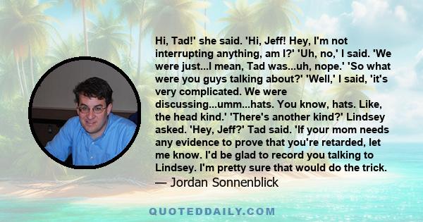 Hi, Tad!' she said. 'Hi, Jeff! Hey, I'm not interrupting anything, am I?' 'Uh, no,' I said. 'We were just...I mean, Tad was...uh, nope.' 'So what were you guys talking about?' 'Well,' I said, 'it's very complicated. We