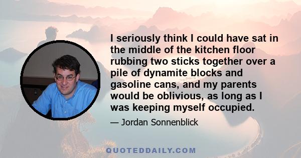 I seriously think I could have sat in the middle of the kitchen floor rubbing two sticks together over a pile of dynamite blocks and gasoline cans, and my parents would be oblivious, as long as I was keeping myself