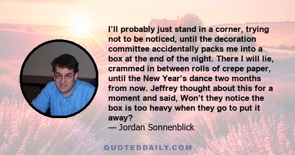 I’ll probably just stand in a corner, trying not to be noticed, until the decoration committee accidentally packs me into a box at the end of the night. There I will lie, crammed in between rolls of crepe paper, until