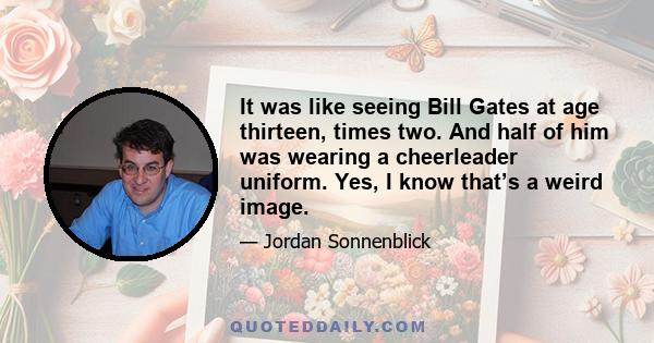 It was like seeing Bill Gates at age thirteen, times two. And half of him was wearing a cheerleader uniform. Yes, I know that’s a weird image.