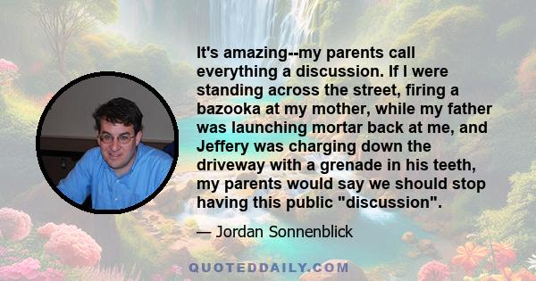 It's amazing--my parents call everything a discussion. If I were standing across the street, firing a bazooka at my mother, while my father was launching mortar back at me, and Jeffery was charging down the driveway