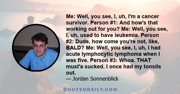 Me: Well, you see, I, uh, I'm a cancer survivor. Person #1: And how's that working out for you? Me: Well, you see, I, uh, used to have leukemia. Person #2: Dude, how come you're not, like, BALD? Me: Well, you see, I,