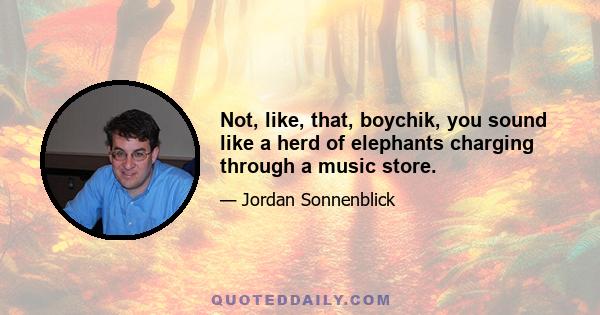 Not, like, that, boychik, you sound like a herd of elephants charging through a music store.