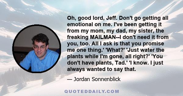 Oh, good lord, Jeff. Don't go getting all emotional on me. I've been getting it from my mom, my dad, my sister, the freaking MAILMAN--I don't need it from you, too. All I ask is that you promise me one thing.' 'What?'