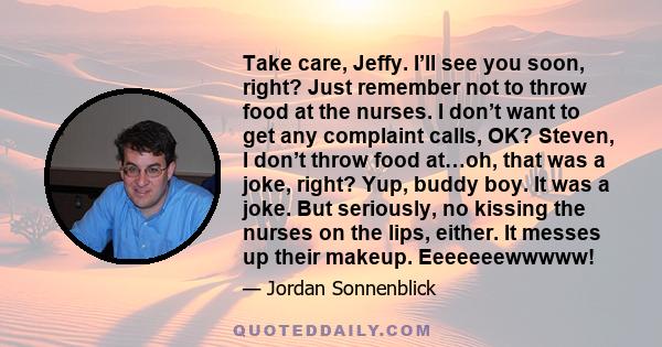 Take care, Jeffy. I’ll see you soon, right? Just remember not to throw food at the nurses. I don’t want to get any complaint calls, OK? Steven, I don’t throw food at…oh, that was a joke, right? Yup, buddy boy. It was a