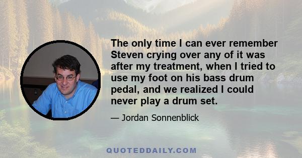 The only time I can ever remember Steven crying over any of it was after my treatment, when I tried to use my foot on his bass drum pedal, and we realized I could never play a drum set.