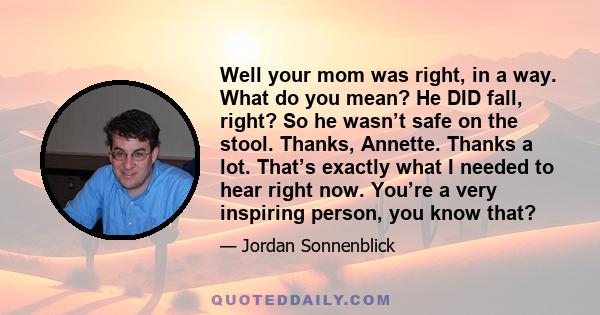 Well your mom was right, in a way. What do you mean? He DID fall, right? So he wasn’t safe on the stool. Thanks, Annette. Thanks a lot. That’s exactly what I needed to hear right now. You’re a very inspiring person, you 