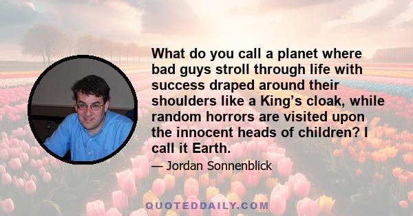 What do you call a planet where bad guys stroll through life with success draped around their shoulders like a King’s cloak, while random horrors are visited upon the innocent heads of children? I call it Earth.