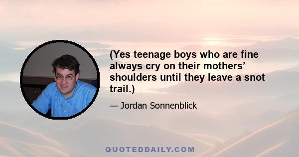 (Yes teenage boys who are fine always cry on their mothers’ shoulders until they leave a snot trail.)