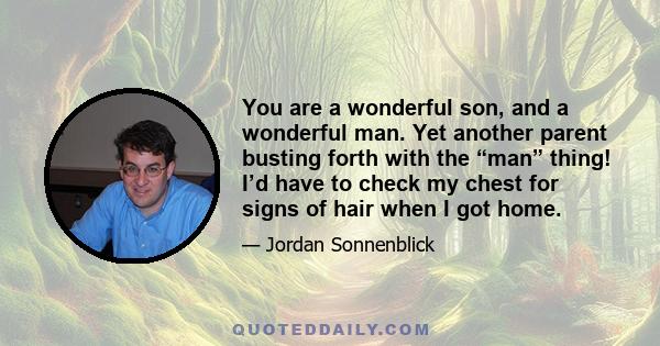 You are a wonderful son, and a wonderful man. Yet another parent busting forth with the “man” thing! I’d have to check my chest for signs of hair when I got home.