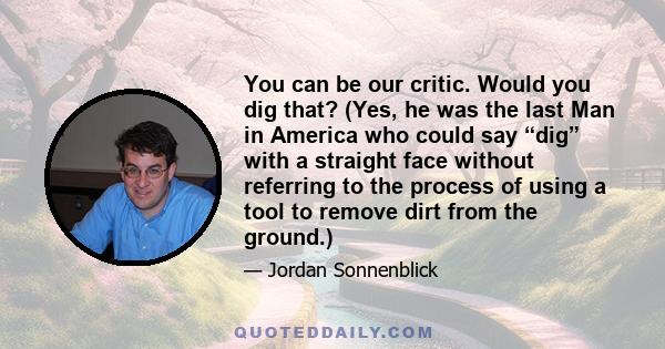 You can be our critic. Would you dig that? (Yes, he was the last Man in America who could say “dig” with a straight face without referring to the process of using a tool to remove dirt from the ground.)