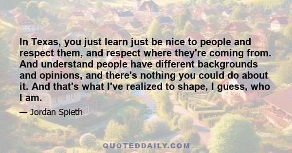 In Texas, you just learn just be nice to people and respect them, and respect where they're coming from. And understand people have different backgrounds and opinions, and there's nothing you could do about it. And