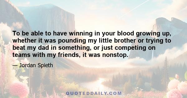 To be able to have winning in your blood growing up, whether it was pounding my little brother or trying to beat my dad in something, or just competing on teams with my friends, it was nonstop.