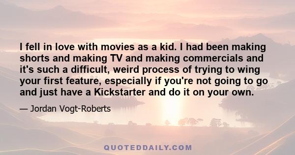 I fell in love with movies as a kid. I had been making shorts and making TV and making commercials and it's such a difficult, weird process of trying to wing your first feature, especially if you're not going to go and