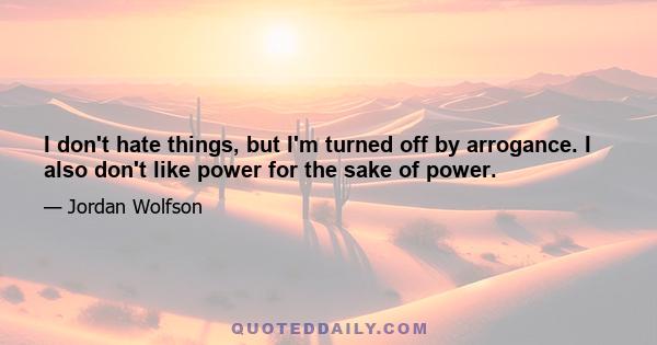 I don't hate things, but I'm turned off by arrogance. I also don't like power for the sake of power.