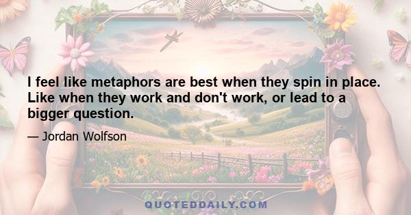 I feel like metaphors are best when they spin in place. Like when they work and don't work, or lead to a bigger question.