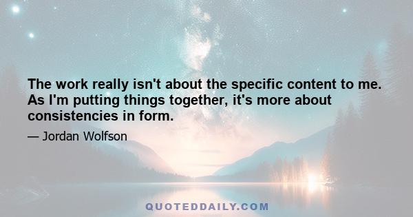 The work really isn't about the specific content to me. As I'm putting things together, it's more about consistencies in form.