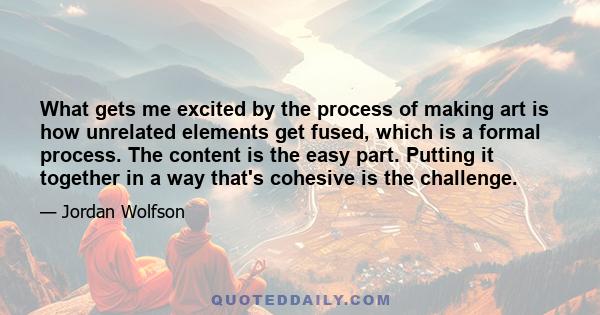 What gets me excited by the process of making art is how unrelated elements get fused, which is a formal process. The content is the easy part. Putting it together in a way that's cohesive is the challenge.